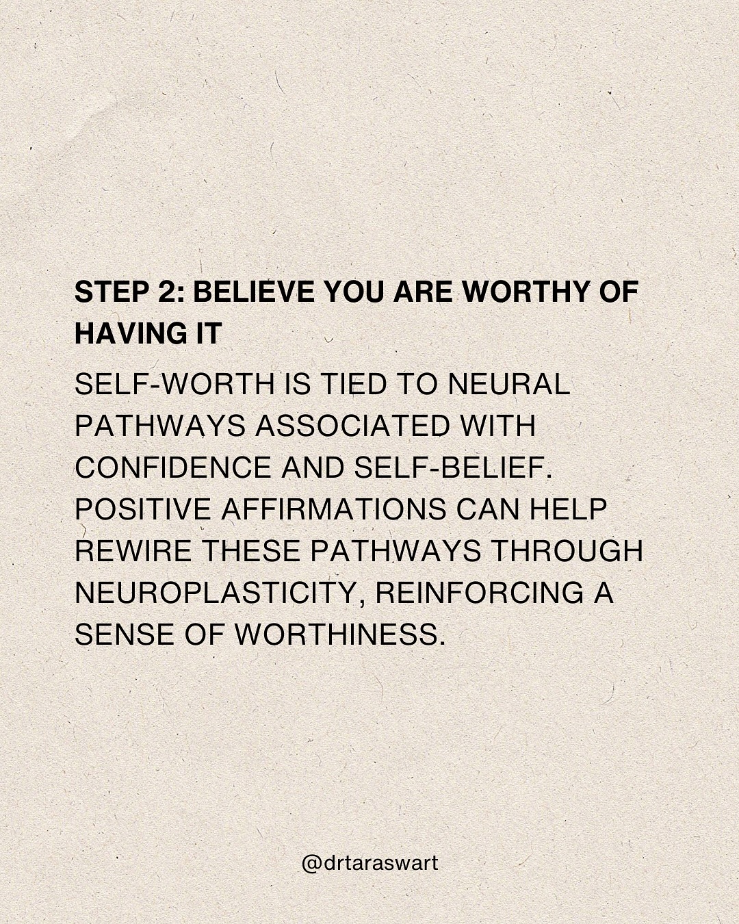 STEP 2: BELIEVE YOU ARE WORTHY OF HAVING IT. SELF-WORTH IS TIED TO NEURAL
PATHWAYS ASSOCIATED WITH CONFIDENCE AND SELF-BELIEF. POSITIVE AFFIRMATIONS CAN
HELP REWIRE THESE PATHWAYS THROUGH NEUROPLASTICITY, REINFORCING A SENSE OF
WORTHINESS. @drtaraswart